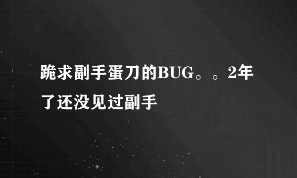 跪求副手蛋刀的BUG。。2年了还没见过副手