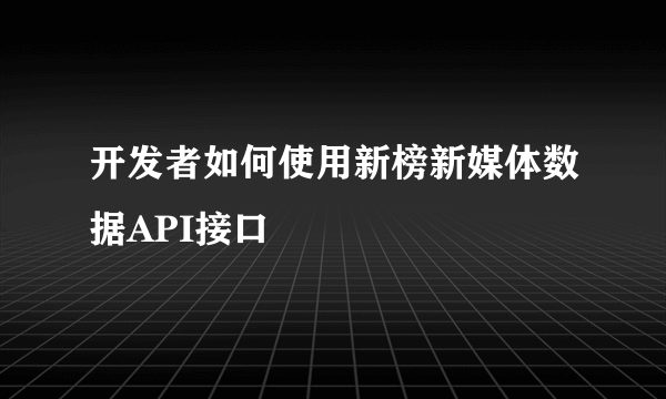 开发者如何使用新榜新媒体数据API接口