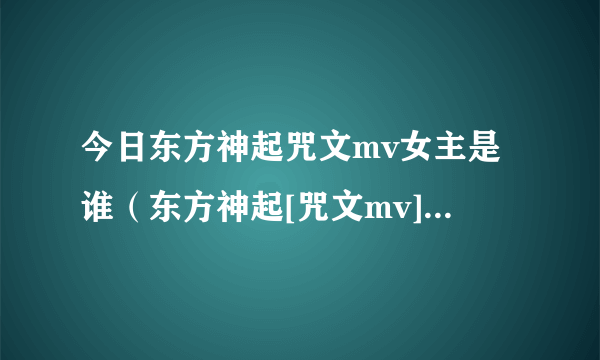 今日东方神起咒文mv女主是谁（东方神起[咒文mv]为什么被禁播）