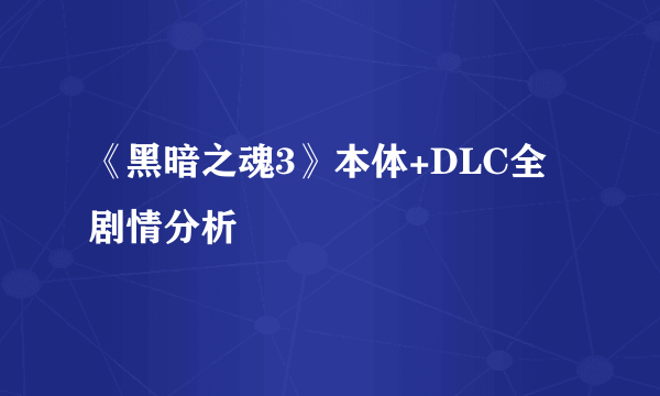 《黑暗之魂3》本体+DLC全剧情分析