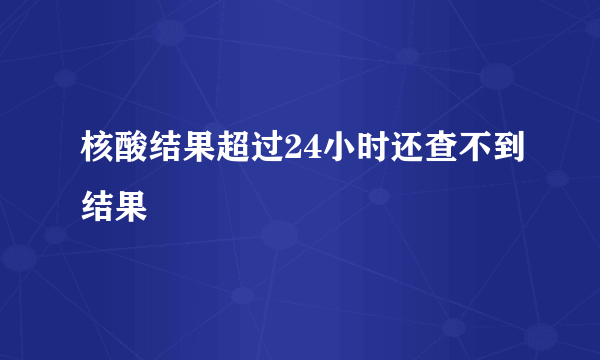 核酸结果超过24小时还查不到结果