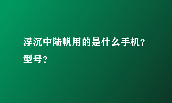 浮沉中陆帆用的是什么手机？型号？