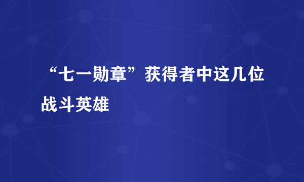 “七一勋章”获得者中这几位战斗英雄