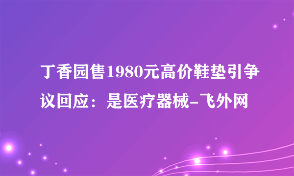 丁香园售1980元高价鞋垫引争议回应：是医疗器械-飞外网