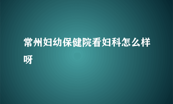 常州妇幼保健院看妇科怎么样呀