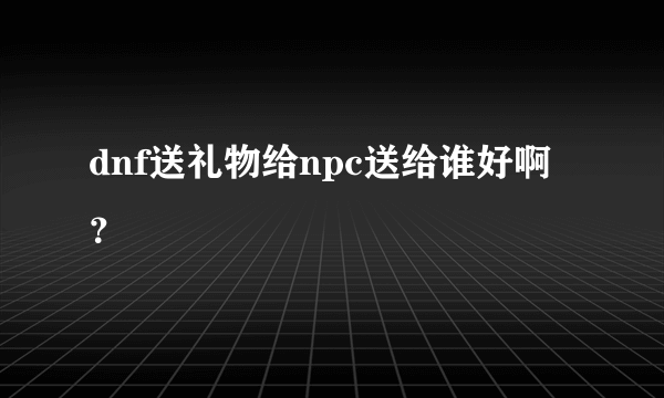 dnf送礼物给npc送给谁好啊？