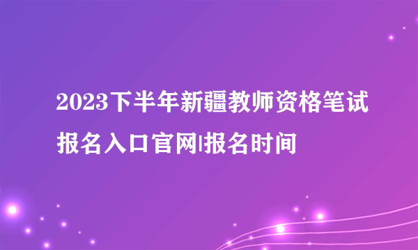 2023下半年新疆教师资格笔试报名入口官网|报名时间