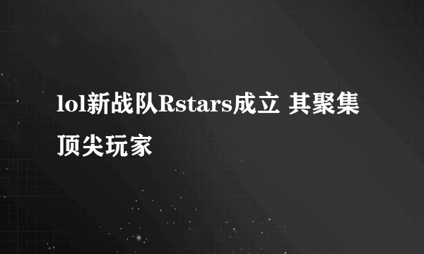 lol新战队Rstars成立 其聚集顶尖玩家