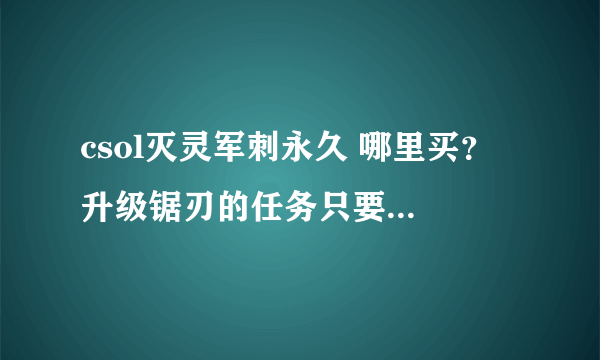 csol灭灵军刺永久 哪里买？ 升级锯刃的任务只要买了就会有的吗？