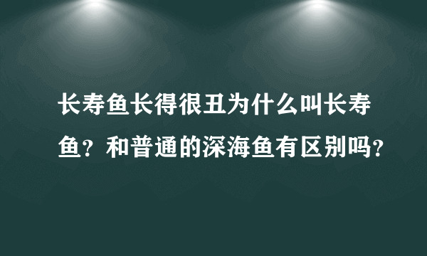 长寿鱼长得很丑为什么叫长寿鱼？和普通的深海鱼有区别吗？