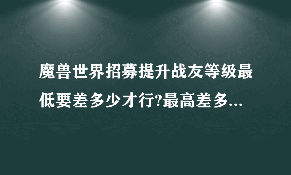 魔兽世界招募提升战友等级最低要差多少才行?最高差多少?最多能提升多少