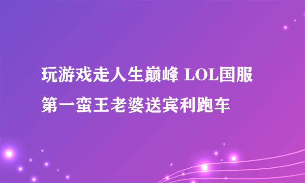 玩游戏走人生巅峰 LOL国服第一蛮王老婆送宾利跑车