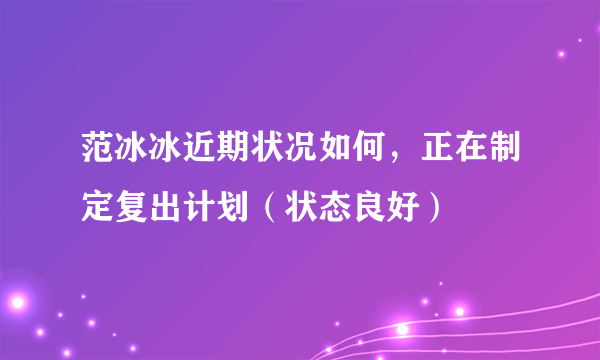 范冰冰近期状况如何，正在制定复出计划（状态良好）