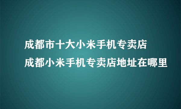 成都市十大小米手机专卖店 成都小米手机专卖店地址在哪里