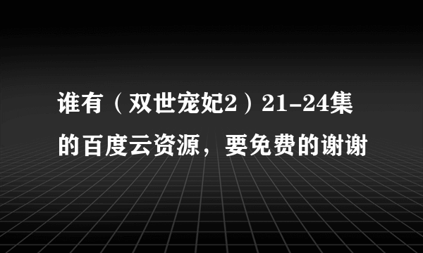 谁有（双世宠妃2）21-24集的百度云资源，要免费的谢谢