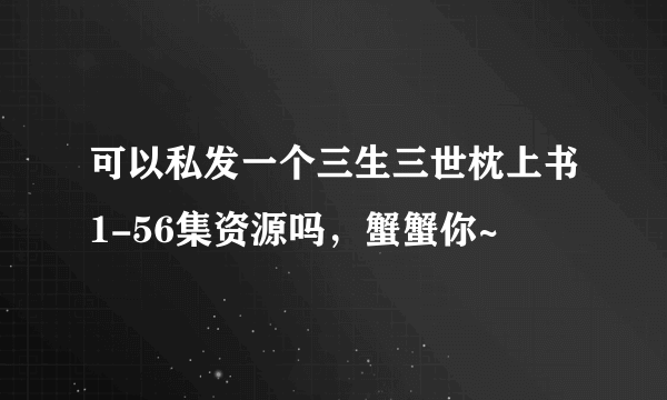 可以私发一个三生三世枕上书1-56集资源吗，蟹蟹你~