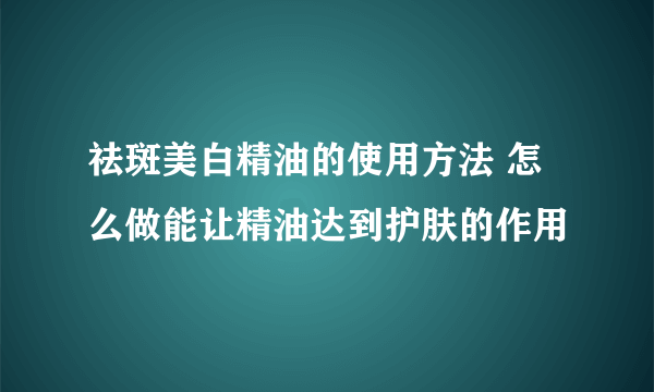 祛斑美白精油的使用方法 怎么做能让精油达到护肤的作用