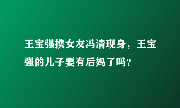 王宝强携女友冯清现身，王宝强的儿子要有后妈了吗？