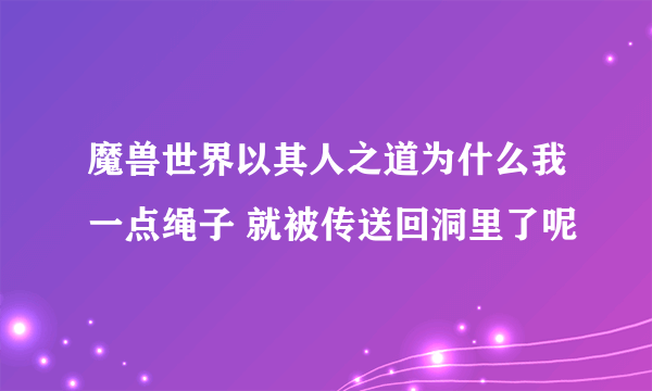 魔兽世界以其人之道为什么我一点绳子 就被传送回洞里了呢