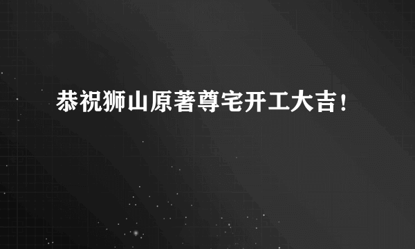 恭祝狮山原著尊宅开工大吉！