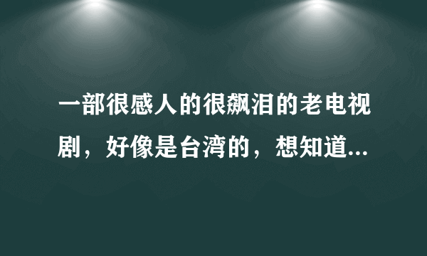 一部很感人的很飙泪的老电视剧，好像是台湾的，想知道名字啊！！！谢谢了~~