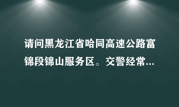 请问黑龙江省哈同高速公路富锦段锦山服务区。交警经常上路拦截检查是否合法，而且近一百公里限速80公里、