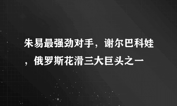 朱易最强劲对手，谢尔巴科娃，俄罗斯花滑三大巨头之一