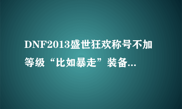 DNF2013盛世狂欢称号不加等级“比如暴走”装备上不加等级啊，有谁知道怎么回事吗