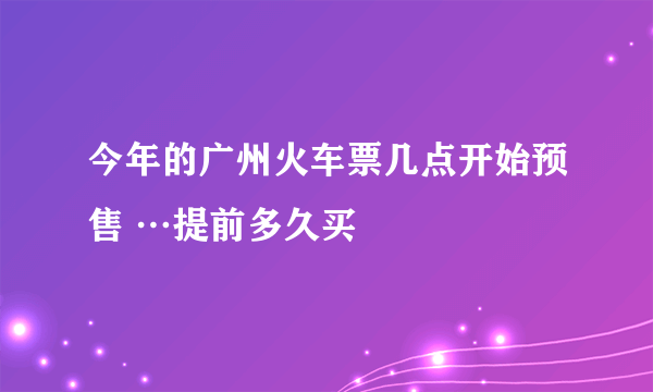 今年的广州火车票几点开始预售 …提前多久买