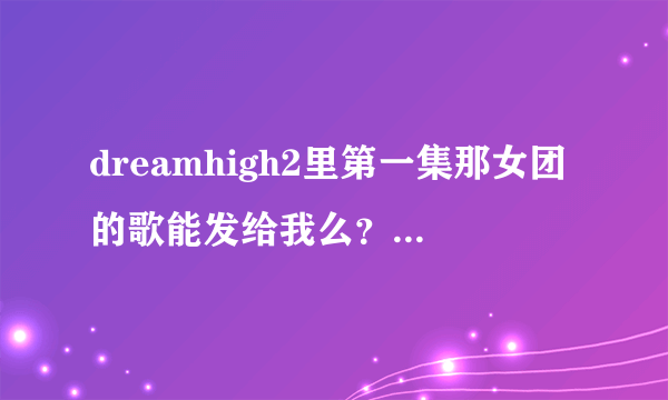 dreamhigh2里第一集那女团的歌能发给我么？？告诉我名字也可以