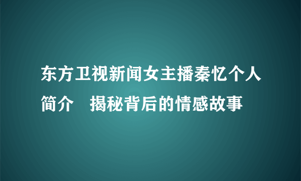 东方卫视新闻女主播秦忆个人简介   揭秘背后的情感故事