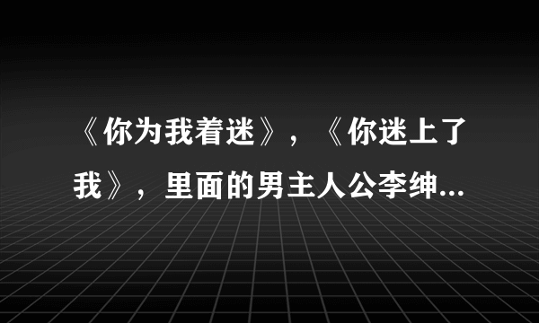 《你为我着迷》，《你迷上了我》，里面的男主人公李绅，是个怎样的男人？特别是在爱情方面？求专家。。。