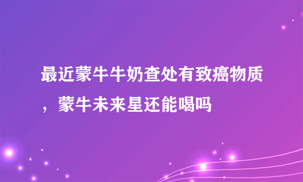 最近蒙牛牛奶查处有致癌物质，蒙牛未来星还能喝吗