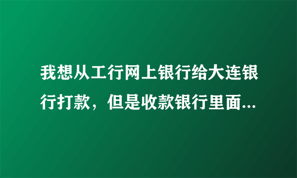 我想从工行网上银行给大连银行打款，但是收款银行里面没有大连银行的名字，请问怎么办？