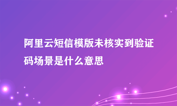 阿里云短信模版未核实到验证码场景是什么意思