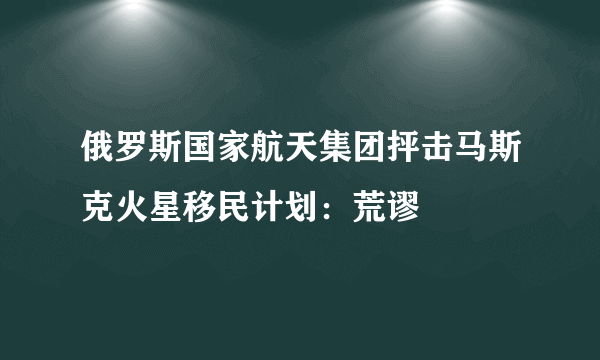 俄罗斯国家航天集团抨击马斯克火星移民计划：荒谬