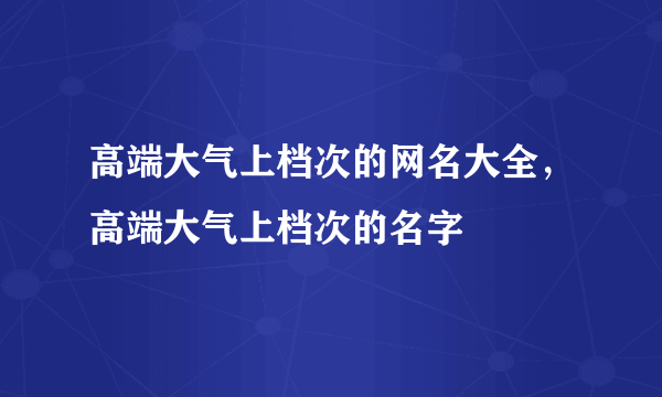 高端大气上档次的网名大全，高端大气上档次的名字