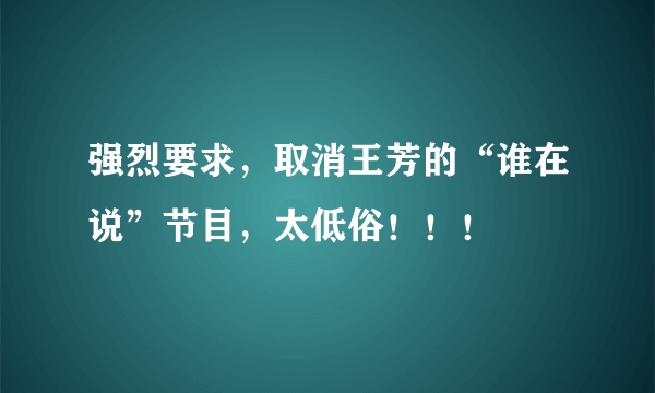 强烈要求，取消王芳的“谁在说”节目，太低俗！！！