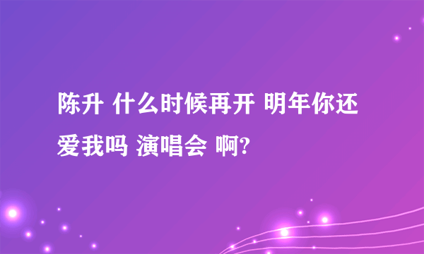 陈升 什么时候再开 明年你还爱我吗 演唱会 啊?