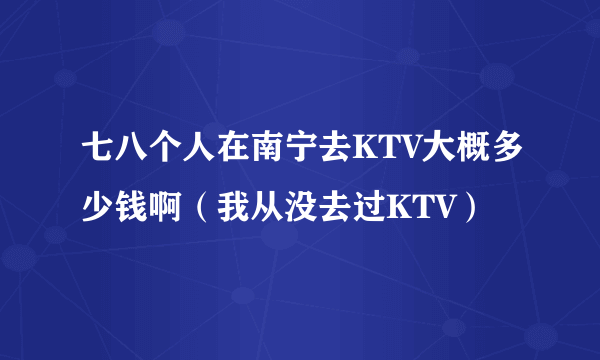 七八个人在南宁去KTV大概多少钱啊（我从没去过KTV）