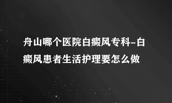 舟山哪个医院白癜风专科-白癜风患者生活护理要怎么做