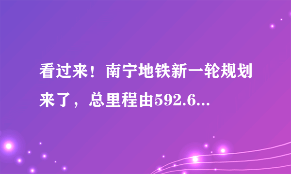 看过来！南宁地铁新一轮规划来了，总里程由592.6km变成为568km，还有这些变化……