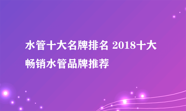 水管十大名牌排名 2018十大畅销水管品牌推荐