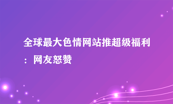 全球最大色情网站推超级福利：网友怒赞