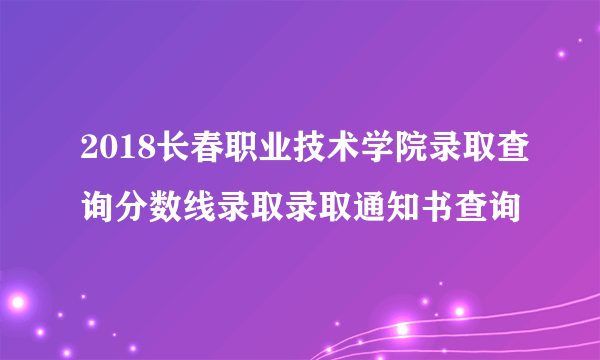 2018长春职业技术学院录取查询分数线录取录取通知书查询