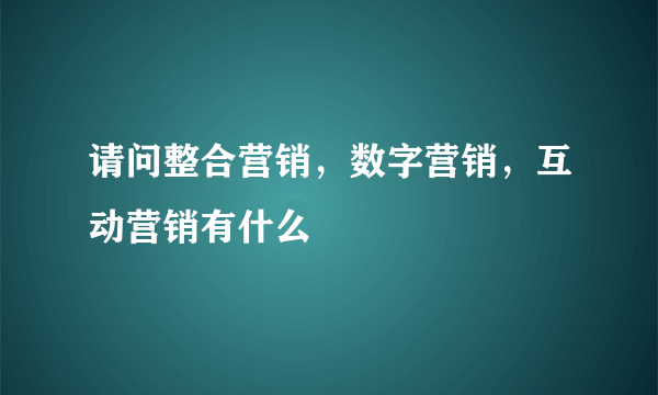 请问整合营销，数字营销，互动营销有什么