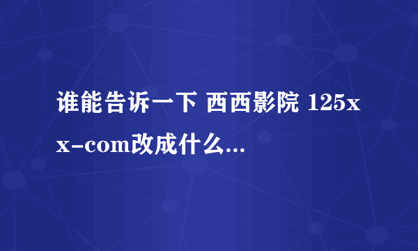 谁能告诉一下 西西影院 125xx-com改成什么了 求真相 瞎咧咧的 有多远gun多远