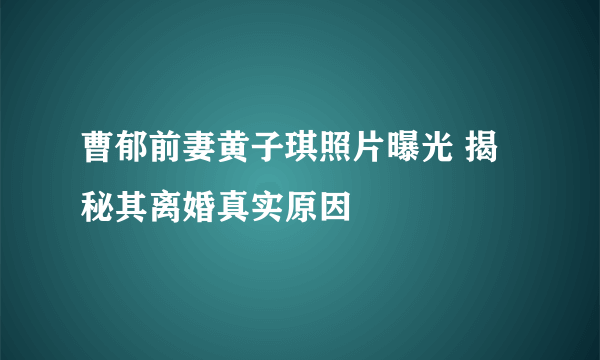 曹郁前妻黄子琪照片曝光 揭秘其离婚真实原因