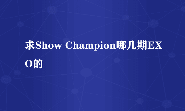 求Show Champion哪几期EXO的