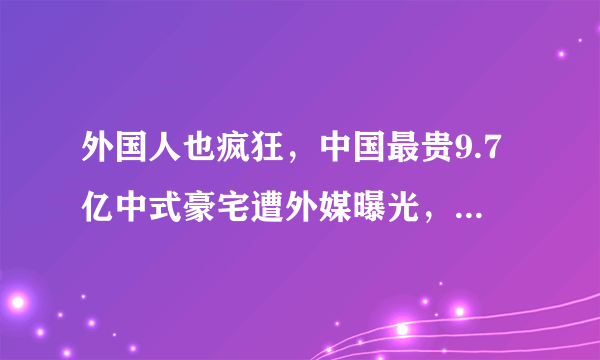 外国人也疯狂，中国最贵9.7亿中式豪宅遭外媒曝光，全球都惊叹了